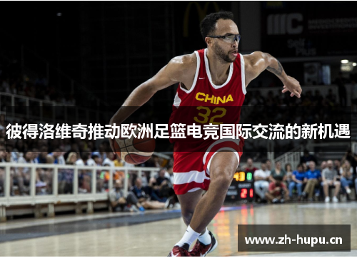 彼得洛维奇推动欧洲足篮电竞国际交流的新机遇