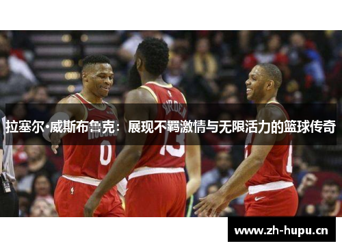 拉塞尔·威斯布鲁克：展现不羁激情与无限活力的篮球传奇