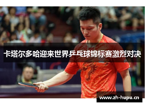卡塔尔多哈迎来世界乒乓球锦标赛激烈对决