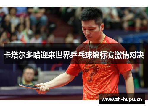 卡塔尔多哈迎来世界乒乓球锦标赛激情对决
