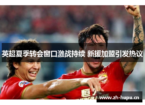 英超夏季转会窗口激战持续 新援加盟引发热议